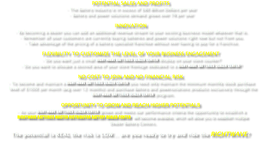 POTENTIAL SALES AND PROFITS
• The Battery industry is in excess of $80 Billion Dollars per year
• Battery and power solutions demand grows over 7% per year INNOVATION
• By becoming a dealer you can add an additional revenue stream to your existing business model whatever that is.
• Remember all your customers are currently buying batteries and power solutions right now but not from you. • Take advantage of the pricing of a battery specialist franchise without ever having to pay for a franchise. FLEXIBILITY TO CUSTOMIZE THE LEVEL OF YOUR BUSINESS ENGAGEMENT • Do you want just a small RIGHTWAVE BATTERIES DEALER CENTER display on your store counter? • Do you want to allocate a desired area of your store frontage dedicated to a RIGHTWAVE BATTERIES DEALER CENTER? NO COST TO JOIN AND NO FINANCIAL RISK
• To become and maintain a RIGHTWAVE BATTERIES DEALER CENTER you need only maintain the minimum monthly stock purchase level of $1000 per month (avg over 12 months) and purchase Battery and powersolutions products exclusively through the RIGHTWAVE BATTERIES DEALER CENTER program. OPPORTUNITY TO GROW AND REACH HIGHER POTENTIALS
• As your RIGHTWAVE BATTERIES DEALER CENTER grows and meets our performance criteria the opportunity to establish a RIGHTWAVE BATTERIES MASTER DISTRIBUTOR BATTERY DEALER CENTER will become available, which will allow you to establish multiple Dealer Battery Centers. The potential is REAL the risk is LOW… are you ready to try and ride the RIGHTWAVE? 